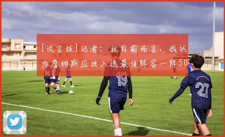 [流言板]记者：就目前而言，我认为詹姆斯应该入选最佳阵容一阵50亮637回复