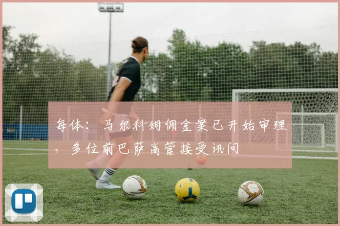 每体：马尔科姆佣金案已开始审理，多位前巴萨高管接受讯问