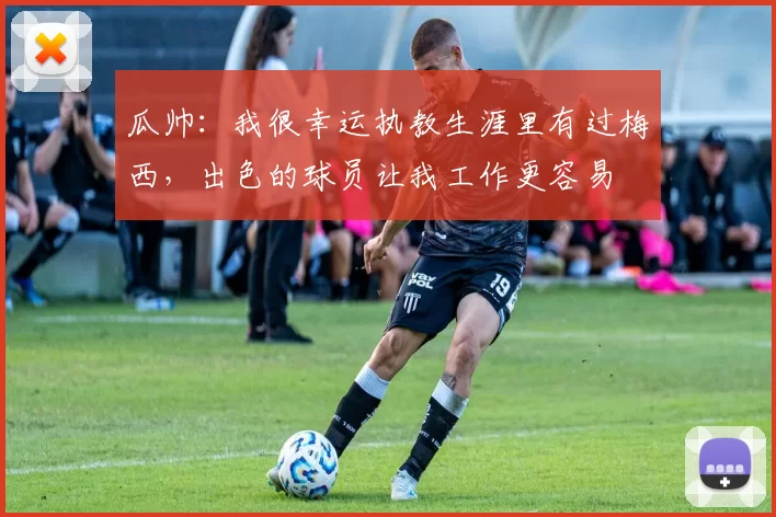 瓜帅：我很幸运执教生涯里有过梅西，出色的球员让我工作更容易