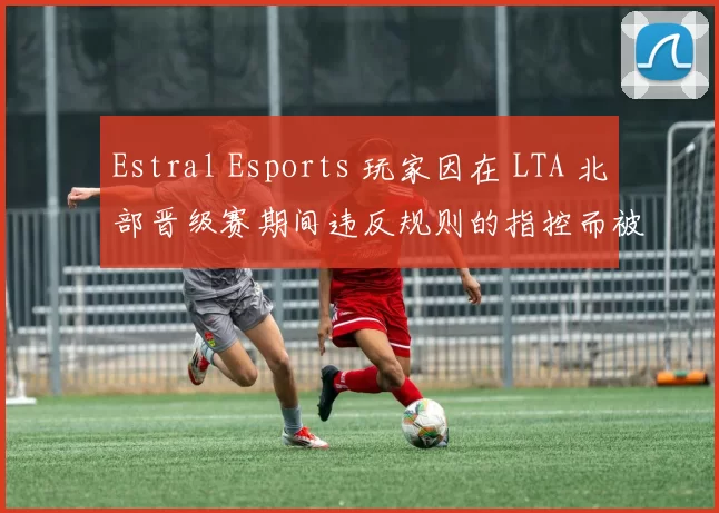 Estral Esports 玩家因在 LTA 北部晋级赛期间违反规则的指控而被暂停比赛