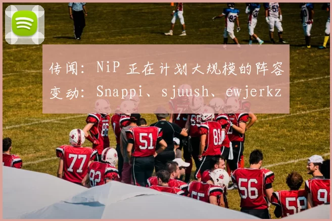 传闻：NiP 正在计划大规模的阵容变动：Snappi、sjuush、ewjerkz 和 arrozdoce 可能会加入