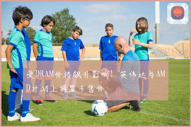 受DRAM价格飙升影响！英伟达与AMD计划上调显卡售价