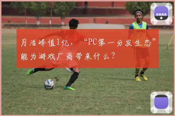 月活峰值1亿，“PC第一分发生态”能为游戏厂商带来什么？