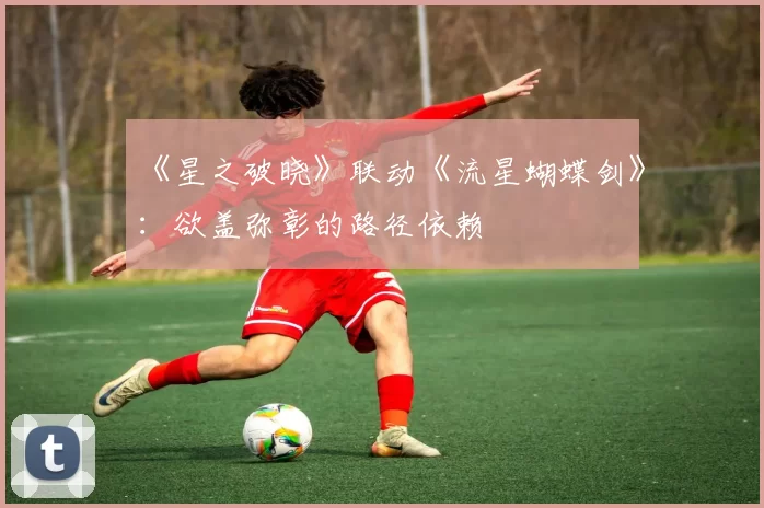 《星之破晓》联动《流星蝴蝶剑》：欲盖弥彰的路径依赖