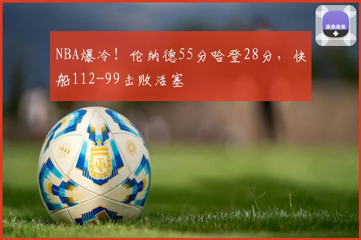 NBA爆冷！伦纳德55分哈登28分，快船112-99击败活塞