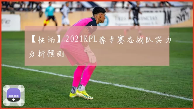 【快讯】2021KPL春季赛各战队实力分析预测