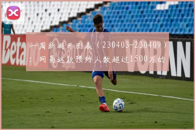 一周新游开测表（230403-230409）：网易这款预约人数超过1500万的游戏即将测试