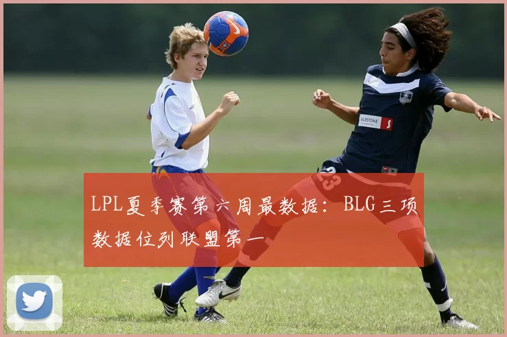 LPL夏季赛第六周最数据：BLG三项数据位列联盟第一