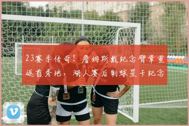 23赛季传奇！詹姆斯戴纪念臂章重返首秀地，湖人赛后制球星卡纪念