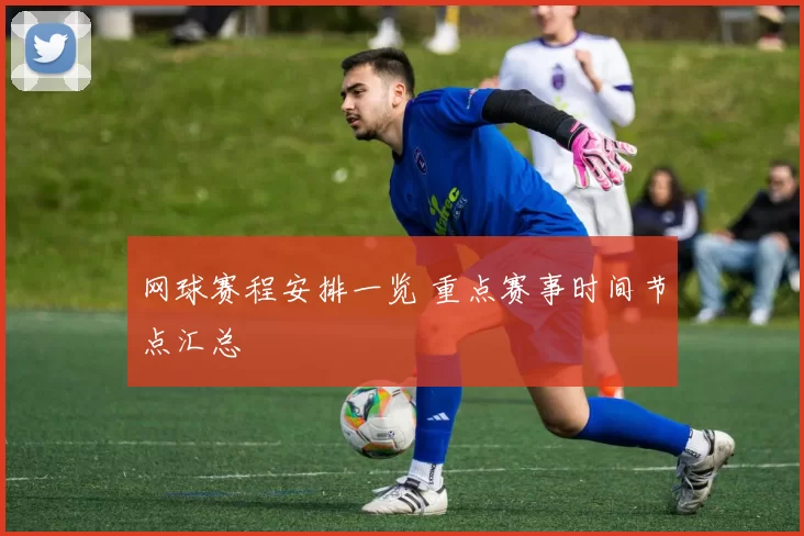 网球赛程安排一览 重点赛事时间节点汇总