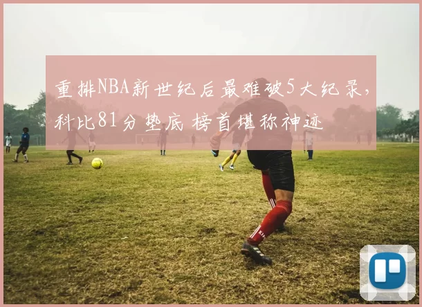 重排NBA新世纪后最难破5大纪录，科比81分垫底 榜首堪称神迹