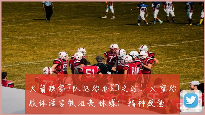 火箭跌第7队记称非KD之过！火蜜称肢体语言很沮丧 休媒：精神疲惫