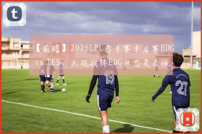 【前瞻】2025LPL春季赛季后赛EDG vs TES，久疏战阵EDG状态是否依旧出色？